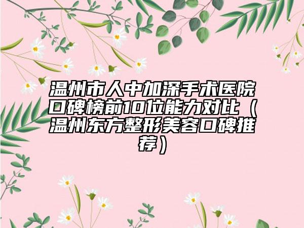 温州市人中加深手术医院口碑榜前10位能力对比（温州东方整形美容口碑推荐）