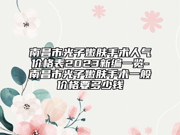 南昌市光子嫩肤手术人气价格表2023新编一览-南昌市光子嫩肤手术一般价格要多少钱