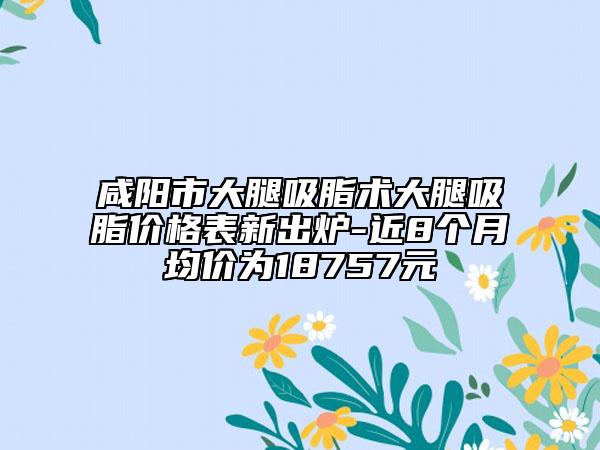 咸阳市大腿吸脂术大腿吸脂价格表新出炉-近8个月均价为18757元