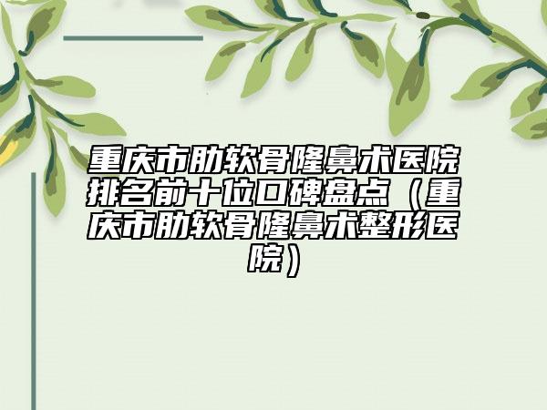 重庆市肋软骨隆鼻术医院排名前十位口碑盘点（重庆市肋软骨隆鼻术整形医院）