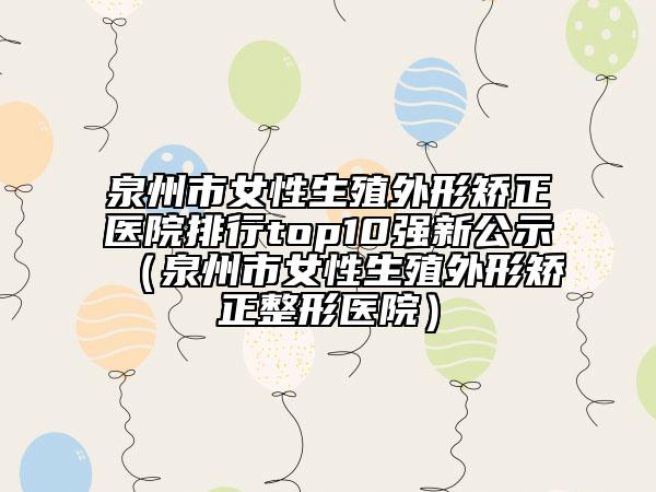 泉州市女性生殖外形矫正医院排行top10强新公示（泉州市女性生殖外形矫正整形医院）