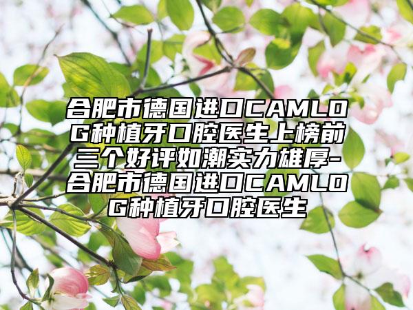 合肥市德国进口CAMLOG种植牙口腔医生上榜前三个好评如潮实力雄厚-合肥市德国进口CAMLOG种植牙口腔医生