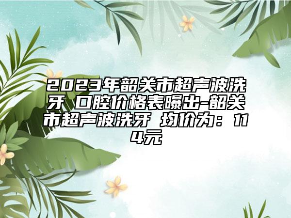 2023年韶关市超声波洗牙 口腔价格表曝出-韶关市超声波洗牙 均价为：114元