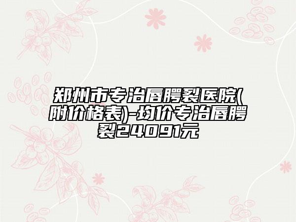 郑州市专治唇腭裂医院(附价格表)-均价专治唇腭裂24091元