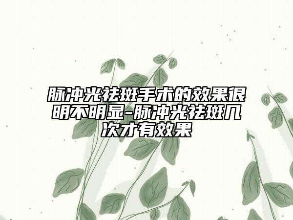 脉冲光祛斑手术的效果很明不明显-脉冲光祛斑几次才有效果