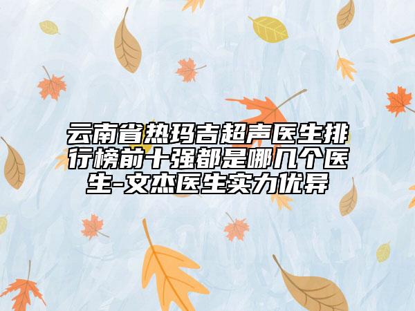 云南省热玛吉超声医生排行榜前十强都是哪几个医生-文杰医生实力优异