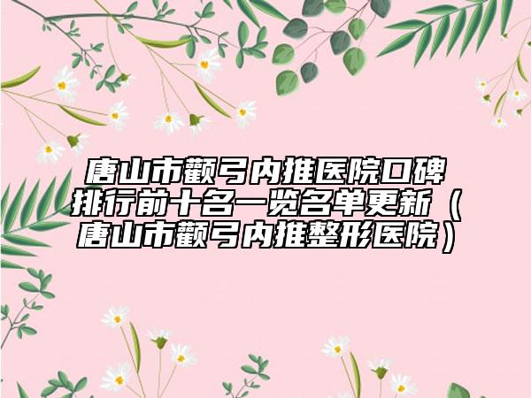 唐山市颧弓内推医院口碑排行前十名一览名单更新（唐山市颧弓内推整形医院）