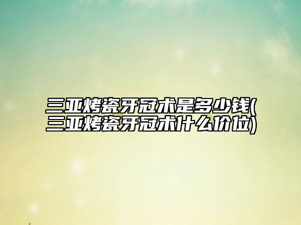 三亚烤瓷牙冠术是多少钱(三亚烤瓷牙冠术什么价位)