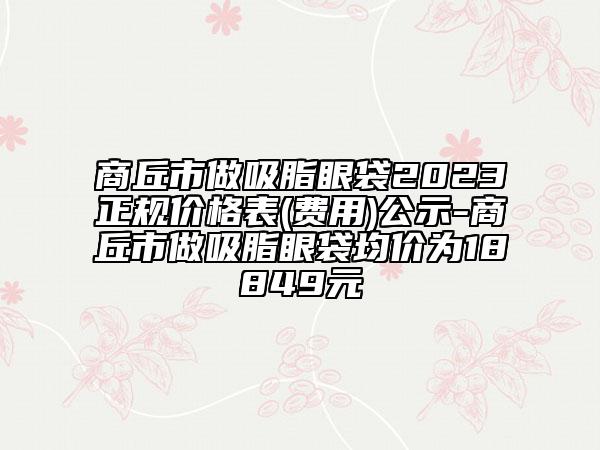 商丘市做吸脂眼袋2023正规价格表(费用)公示-商丘市做吸脂眼袋均价为18849元
