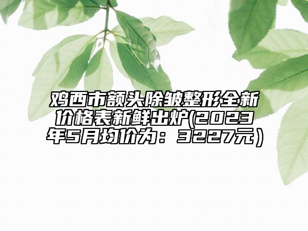 鸡西市额头除皱整形全新价格表新鲜出炉(2023年5月均价为：3227元）