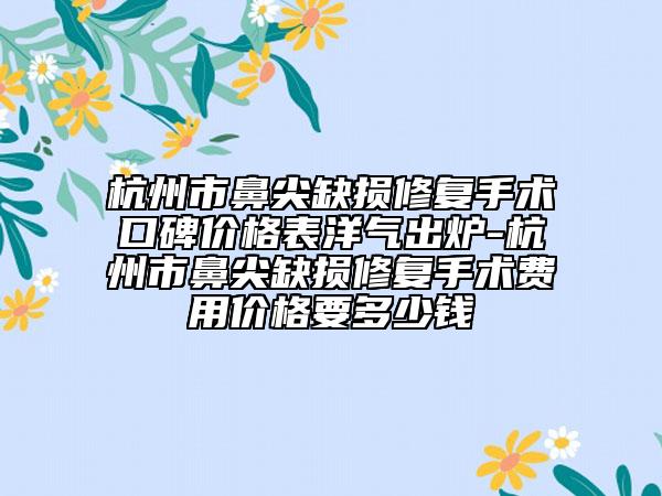 杭州市鼻尖缺损修复手术口碑价格表洋气出炉-杭州市鼻尖缺损修复手术费用价格要多少钱