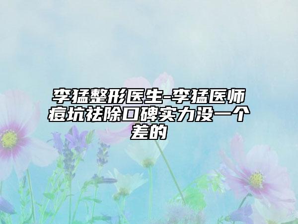 李猛整形医生-李猛医师痘坑祛除口碑实力没一个差的