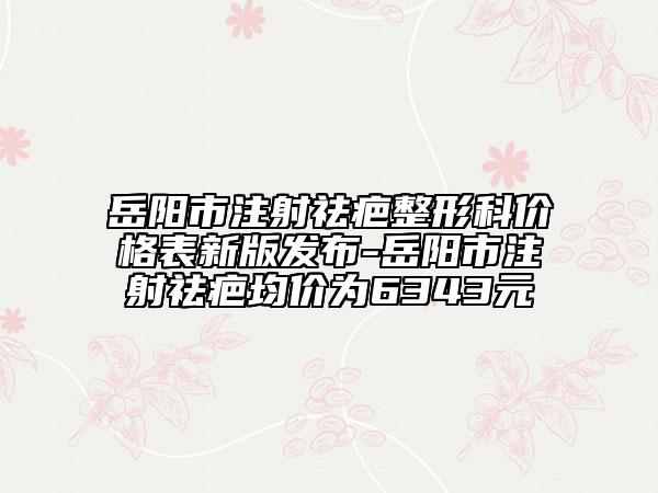 岳阳市注射祛疤整形科价格表新版发布-岳阳市注射祛疤均价为6343元