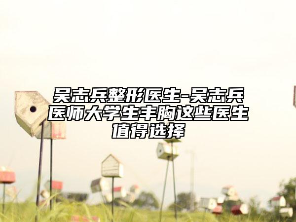 吴志兵整形医生-吴志兵医师大学生丰胸这些医生值得选择