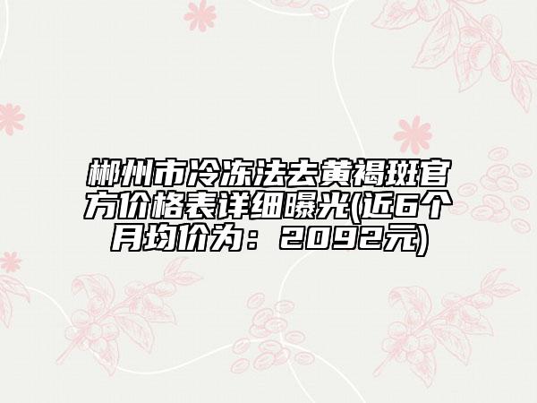 郴州市冷冻法去黄褐斑官方价格表详细曝光(近6个月均价为：2092元)