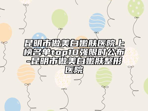 昆明市做美白嫩肤医院上榜名单top10强限时公布-昆明市做美白嫩肤整形医院