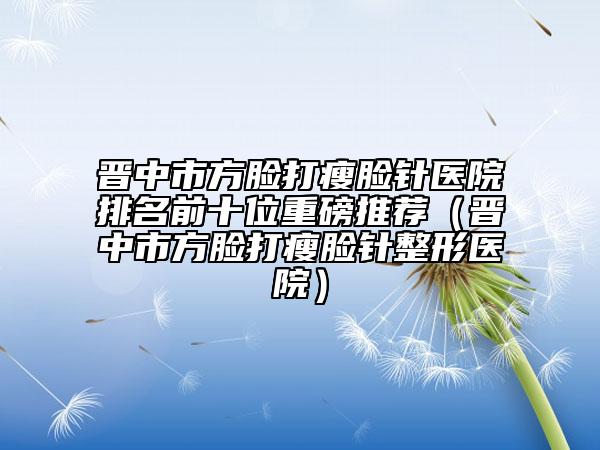 晋中市方脸打瘦脸针医院排名前十位重磅推荐（晋中市方脸打瘦脸针整形医院）