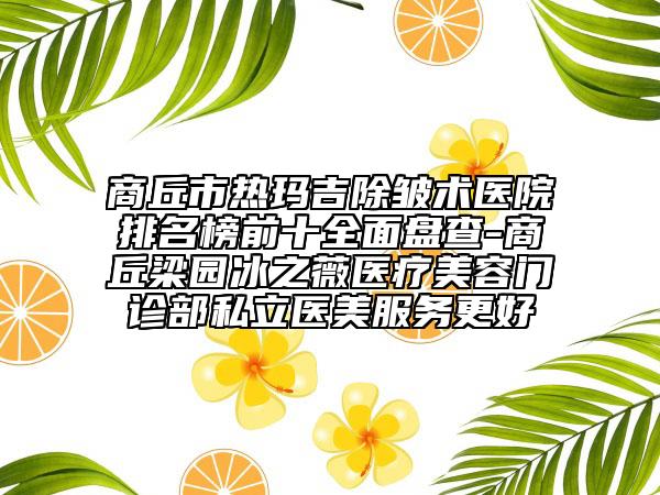 商丘市热玛吉除皱术医院排名榜前十全面盘查-商丘梁园冰之薇医疗美容门诊部私立医美服务更好