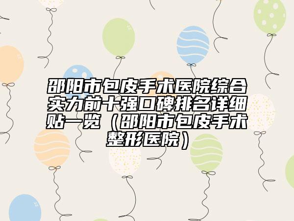 邵阳市包皮手术医院综合实力前十强口碑排名详细贴一览（邵阳市包皮手术整形医院）
