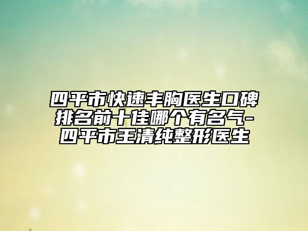 四平市快速丰胸医生口碑排名前十佳哪个有名气-四平市王清纯整形医生