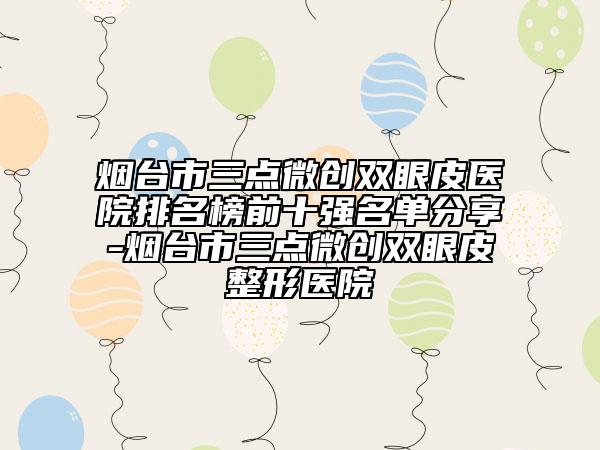 烟台市三点微创双眼皮医院排名榜前十强名单分享-烟台市三点微创双眼皮整形医院