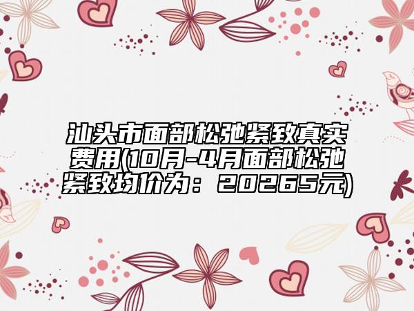 汕头市面部松弛紧致真实费用(10月-4月面部松弛紧致均价为：20265元)