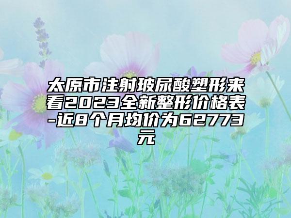 太原市注射玻尿酸塑形来看2023全新整形价格表-近8个月均价为62773元