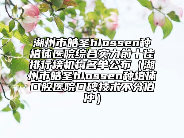 湖州市皓圣hiossen种植体医院综合实力前十佳排行榜机构名单公布（湖州市皓圣hiossen种植体口腔医院口碑技术不分伯仲）
