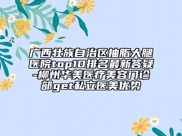 广西壮族自治区抽脂大腿医院top10排名最新答疑-柳州华美医疗美容门诊部get私立医美优势