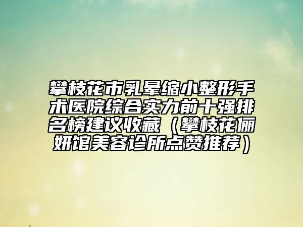 攀枝花市乳晕缩小整形手术医院综合实力前十强排名榜建议收藏（攀枝花俪妍馆美容诊所点赞推荐）
