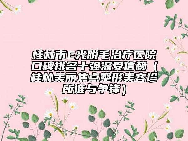 桂林市E光脱毛治疗医院口碑排名十强深受信赖（桂林美丽焦点整形美容诊所谁与争锋）