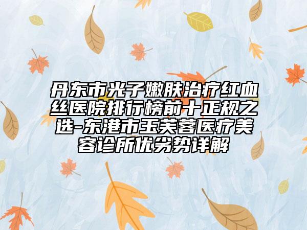 丹东市光子嫩肤治疗红血丝医院排行榜前十正规之选-东港市玉芙蓉医疗美容诊所优劣势详解