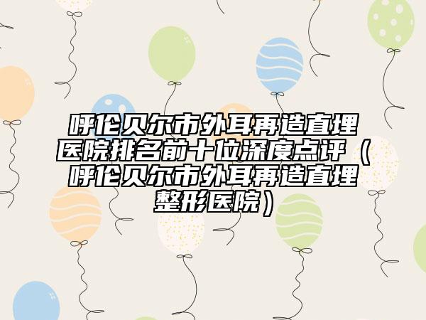 呼伦贝尔市外耳再造直埋医院排名前十位深度点评（呼伦贝尔市外耳再造直埋整形医院）