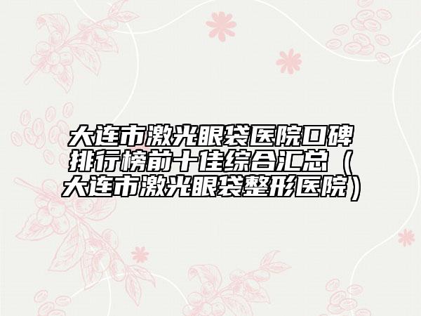 大连市激光眼袋医院口碑排行榜前十佳综合汇总（大连市激光眼袋整形医院）