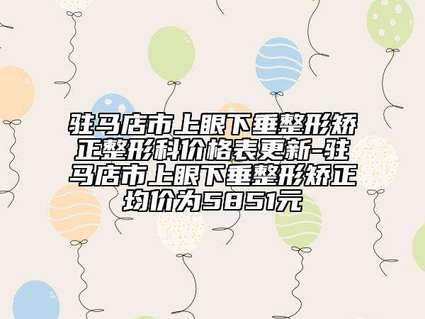 驻马店市上眼下垂整形矫正整形科价格表更新-驻马店市上眼下垂整形矫正均价为5851元
