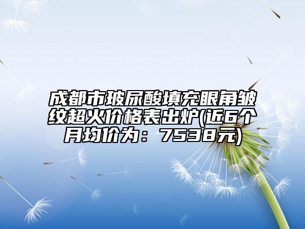 成都市玻尿酸填充眼角皱纹超火价格表出炉(近6个月均价为：7538元)
