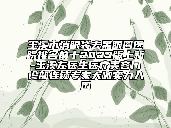 玉溪市消眼袋去黑眼圈医院排名前十2023版上新-玉溪左医生医疗美容门诊部连锁专家大咖实力入围