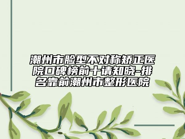 潮州市脸型不对称矫正医院口碑榜前十请知晓-排名靠前潮州市整形医院