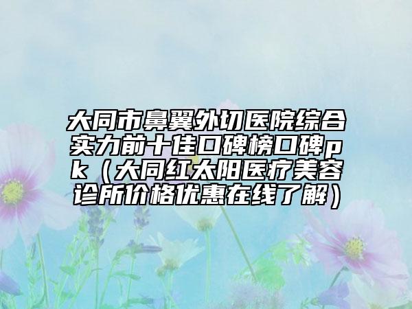 大同市鼻翼外切医院综合实力前十佳口碑榜口碑pk（大同红太阳医疗美容诊所价格优惠在线了解）