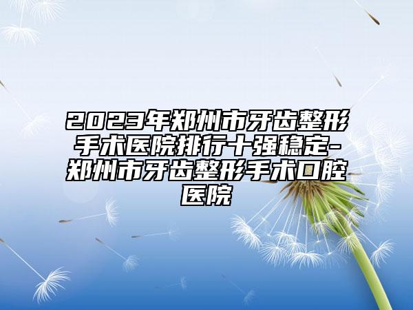 2023年郑州市牙齿整形手术医院排行十强稳定-郑州市牙齿整形手术口腔医院