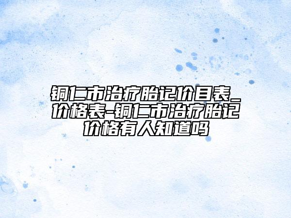 铜仁市治疗胎记价目表_价格表-铜仁市治疗胎记价格有人知道吗