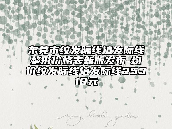 东莞市纹发际线植发际线整形价格表新版发布-均价纹发际线植发际线25318元