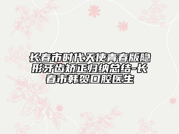长春市时代天使青春版隐形牙齿矫正归纳总结-长春市韩贺口腔医生