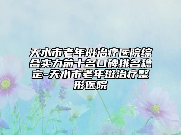 天水市老年斑治疗医院综合实力前十名口碑排名稳定-天水市老年斑治疗整形医院