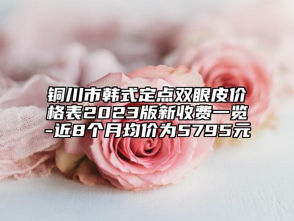 铜川市韩式定点双眼皮价格表2023版新收费一览-近8个月均价为5795元