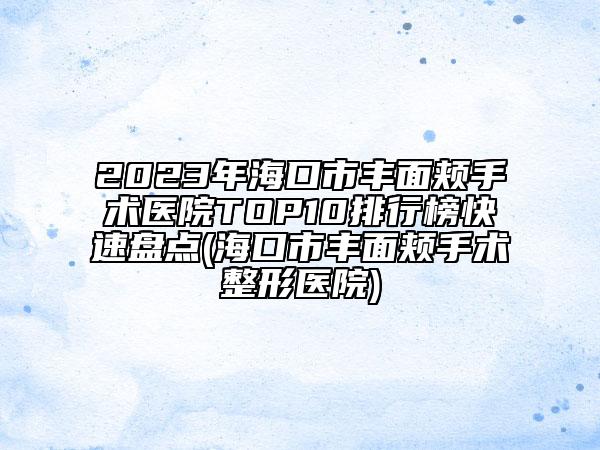 2023年海口市丰面颊手术医院TOP10排行榜快速盘点(海口市丰面颊手术整形医院)
