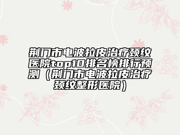 荆门市电波拉皮治疗颈纹医院top10排名榜排行预测（荆门市电波拉皮治疗颈纹整形医院）