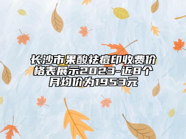 长沙市果酸祛痘印收费价格表展示2023-近8个月均价为1953元