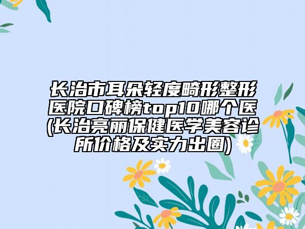 长治市耳朵轻度畸形整形医院口碑榜top10哪个医(长治亮丽保健医学美容诊所价格及实力出圈)