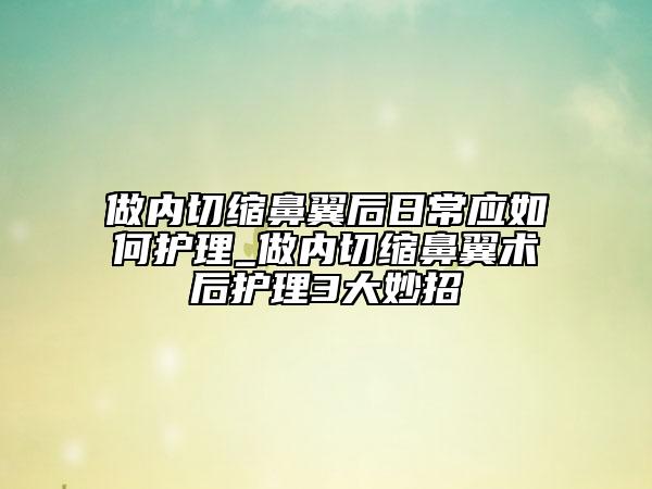 做内切缩鼻翼后日常应如何护理_做内切缩鼻翼术后护理3大妙招